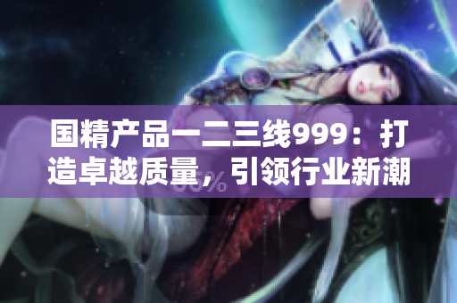 國(guó)精產(chǎn)品一二三線999：打造卓越質(zhì)量，引領(lǐng)行業(yè)新潮流