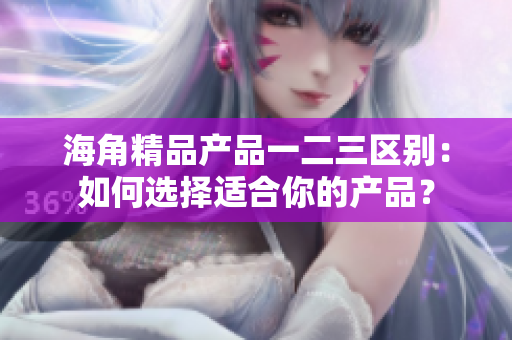 海角精品產(chǎn)品一二三區(qū)別：如何選擇適合你的產(chǎn)品？