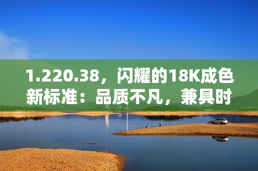 1.220.38，閃耀的18K成色新標(biāo)準(zhǔn)：品質(zhì)不凡，兼具時(shí)尚與價(jià)值