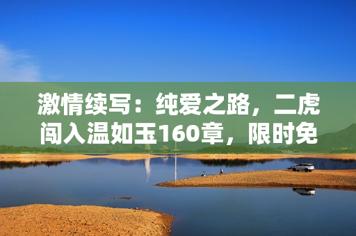 激情續(xù)寫：純愛之路，二虎闖入溫如玉160章，限時免費閱讀！