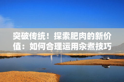 突破傳統(tǒng)！探索肥肉的新價(jià)值：如何合理運(yùn)用汆煮技巧？