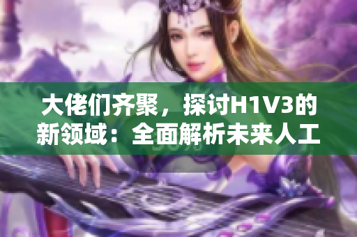 大佬們齊聚，探討H1V3的新領(lǐng)域：全面解析未來人工智能技術(shù)