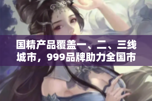 國(guó)精產(chǎn)品覆蓋一、二、三線城市，999品牌助力全國(guó)市場(chǎng)！