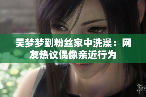 吳夢夢到粉絲家中洗澡：網(wǎng)友熱議偶像親近行為