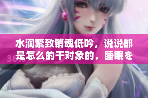 水潤(rùn)緊致銷魂低吟，說(shuō)說(shuō)都是怎么的干對(duì)象的，睡眠を取らなくてもいい，睡覺抓著小雞一晚上會(huì)怎樣，睡過(guò)年紀(jì)最大的多少歲六十多，水潤(rùn)緊致銷魂低吟古代1080