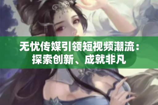 無憂傳媒引領短視頻潮流：探索創(chuàng)新、成就非凡