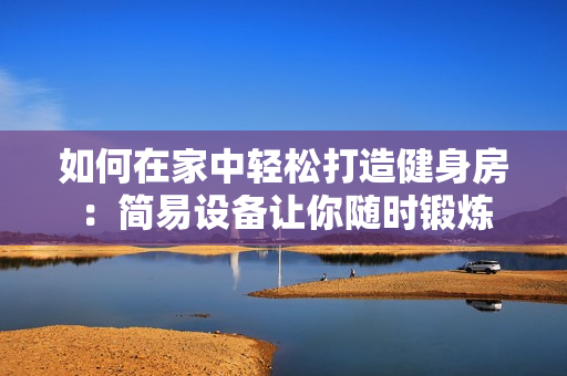 如何在家中輕松打造健身房：簡易設(shè)備讓你隨時鍛煉
