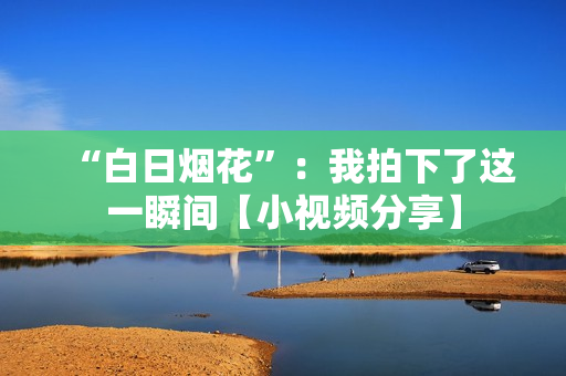 “白日煙花”：我拍下了這一瞬間【小視頻分享】