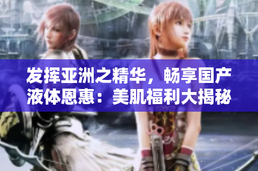 發(fā)揮亞洲之精華，暢享國產(chǎn)液體恩惠：美肌福利大揭秘