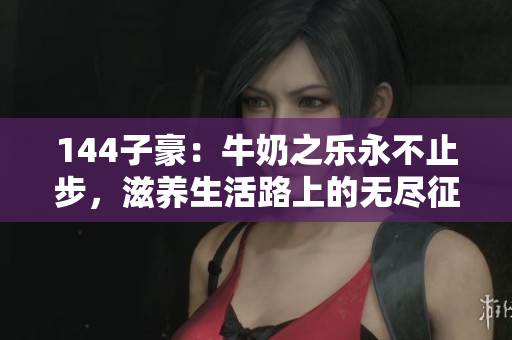 144子豪：牛奶之樂永不止步，滋養(yǎng)生活路上的無盡征程