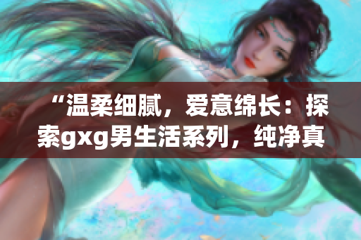 “溫柔細膩，愛意綿長：探索gxg男生活系列，純凈真情流溢”