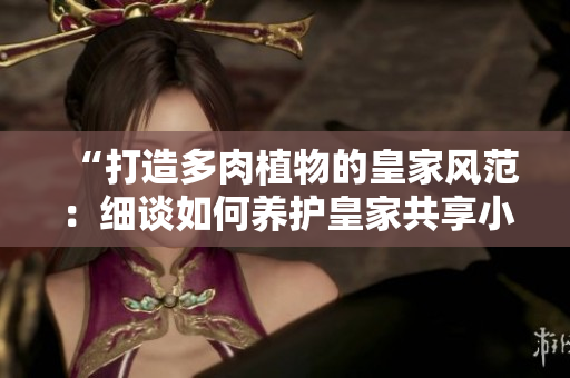 “打造多肉植物的皇家風(fēng)范：細(xì)談如何養(yǎng)護皇家共享小公主”