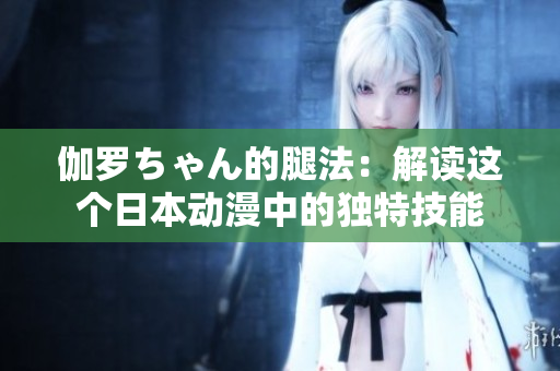 伽羅ちゃん的腿法：解讀這個日本動漫中的獨特技能