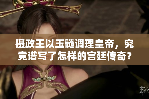 攝政王以玉髓調(diào)理皇帝，究竟譜寫了怎樣的宮廷傳奇？