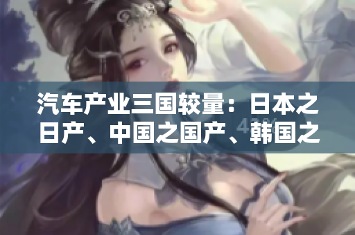 汽車產(chǎn)業(yè)三國較量：日本之日產(chǎn)、中國之國產(chǎn)、韓國之韓產(chǎn)