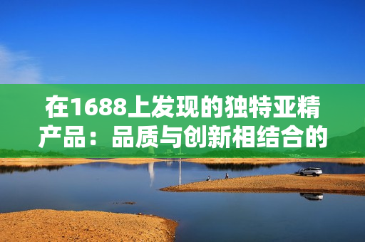 在1688上發(fā)現的獨特亞精產品：品質與創(chuàng)新相結合的完美選擇！