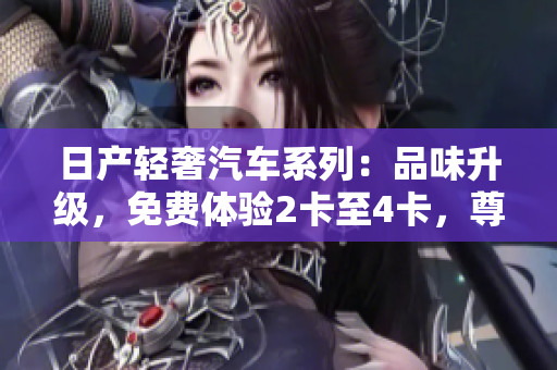 日產(chǎn)輕奢汽車系列：品味升級(jí)，免費(fèi)體驗(yàn)2卡至4卡，尊享精品駕馭之旅