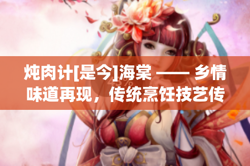 燉肉計(jì)[是今]海棠 —— 鄉(xiāng)情味道再現(xiàn)，傳統(tǒng)烹飪技藝傳承新風(fēng)尚