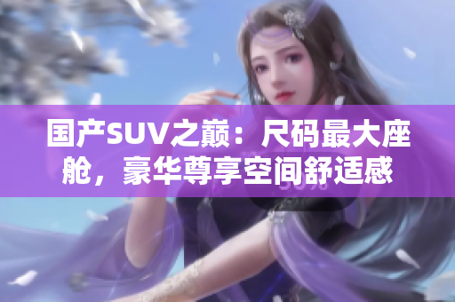 國(guó)產(chǎn)SUV之巔：尺碼最大座艙，豪華尊享空間舒適感
