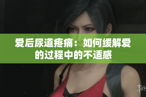愛后尿道疼痛：如何緩解愛的過程中的不適感