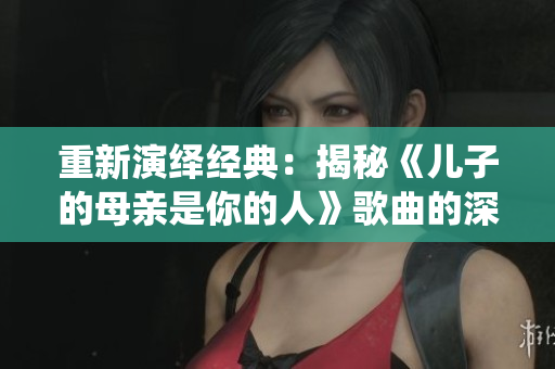 重新演繹經(jīng)典：揭秘《兒子的母親是你的人》歌曲的深層內(nèi)涵