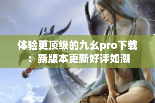 體驗更頂級的九幺pro下載：新版本更新好評如潮