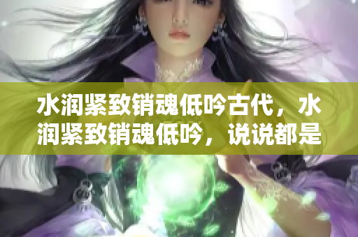 水潤緊致銷魂低吟古代，水潤緊致銷魂低吟，說說都是怎么的干對象的，睡眠を取らなくてもいい，睡覺抓著小雞一晚上會怎樣，睡過年紀(jì)最大的多少歲六十多139