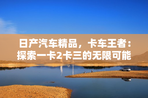 日產(chǎn)汽車精品，卡車王者：探索一卡2卡三的無(wú)限可能