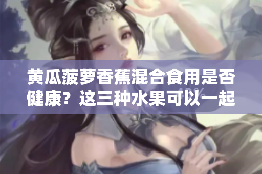 黃瓜菠蘿香蕉混合食用是否健康？這三種水果可以一起搭配食用嗎？