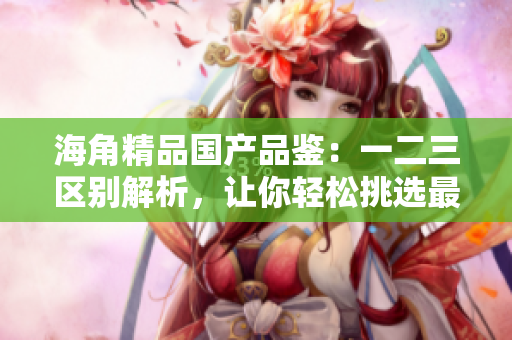 海角精品國產(chǎn)品鑒：一二三區(qū)別解析，讓你輕松挑選最適合你的產(chǎn)品