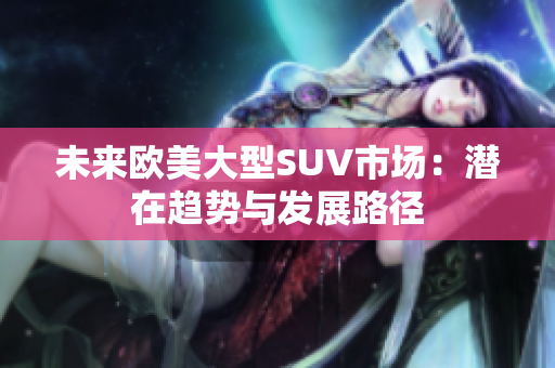 未來歐美大型SUV市場：潛在趨勢與發(fā)展路徑