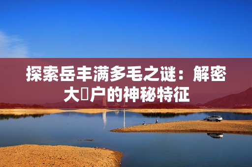 探索岳豐滿多毛之謎：解密大隂戶的神秘特征