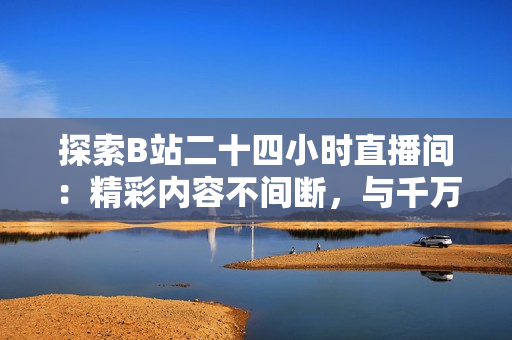 探索B站二十四小時直播間：精彩內(nèi)容不間斷，與千萬網(wǎng)友共度時光