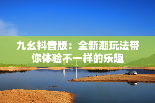 九幺抖音版：全新潮玩法帶你體驗不一樣的樂趣