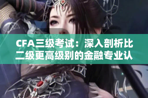 CFA三級(jí)考試：深入剖析比二級(jí)更高級(jí)別的金融專業(yè)認(rèn)證