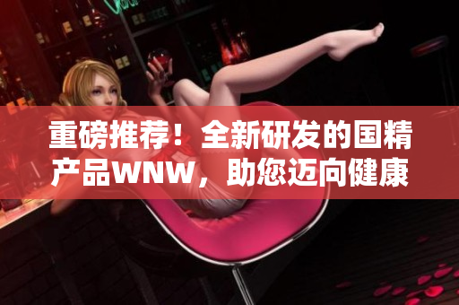 重磅推薦！全新研發(fā)的國精產(chǎn)品WNW，助您邁向健康美麗新高度