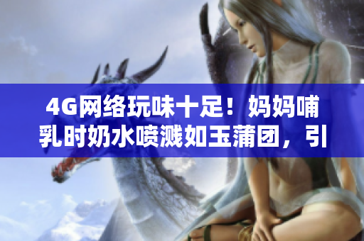 4G網(wǎng)絡(luò)玩味十足！媽媽哺乳時(shí)奶水噴濺如玉蒲團(tuán)，引發(fā)熱議