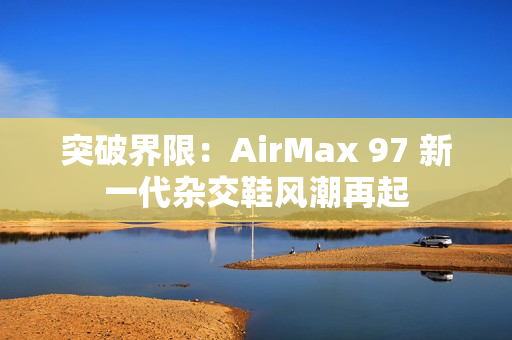 突破界限：AirMax 97 新一代雜交鞋風(fēng)潮再起