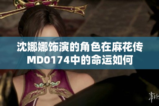 沈娜娜飾演的角色在麻花傳MD0174中的命運(yùn)如何