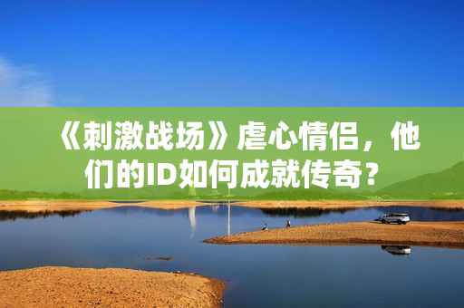 《刺激戰(zhàn)場》虐心情侶，他們的ID如何成就傳奇？