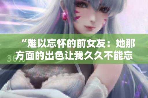 “難以忘懷的前女友：她那方面的出色讓我久久不能忘懷！”