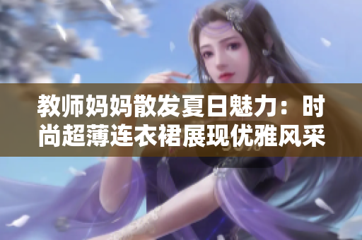 教師媽媽散發(fā)夏日魅力：時尚超薄連衣裙展現(xiàn)優(yōu)雅風采