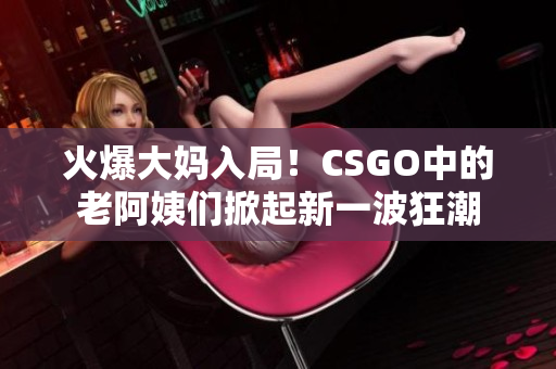火爆大媽入局！CSGO中的老阿姨們掀起新一波狂潮
