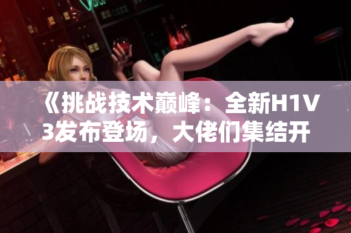 《挑戰(zhàn)技術(shù)巔峰：全新H1V3發(fā)布登場，大佬們集結(jié)開啟全新征程》