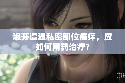 淑芬遭遇私密部位瘙癢，應(yīng)如何用藥治療？