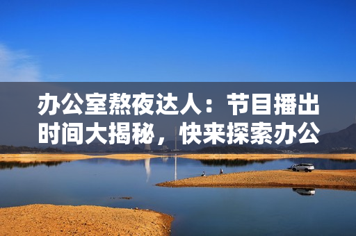 辦公室熬夜達(dá)人：節(jié)目播出時(shí)間大揭秘，快來(lái)探索辦公室強(qiáng)肝族的工作奧秘！