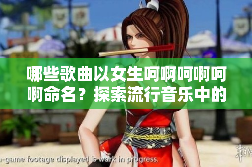 哪些歌曲以女生呵啊呵啊呵啊命名？探索流行音樂(lè)中的相似曲目