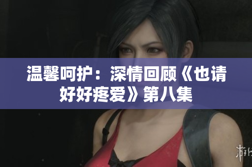 溫馨呵護：深情回顧《也請好好疼愛》第八集