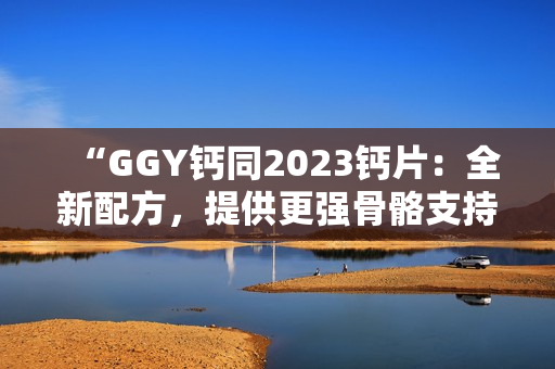 “GGY鈣同2023鈣片：全新配方，提供更強(qiáng)骨骼支持！”