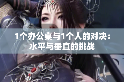 1個(gè)辦公桌與1個(gè)人的對決：水平與垂直的挑戰(zhàn)
